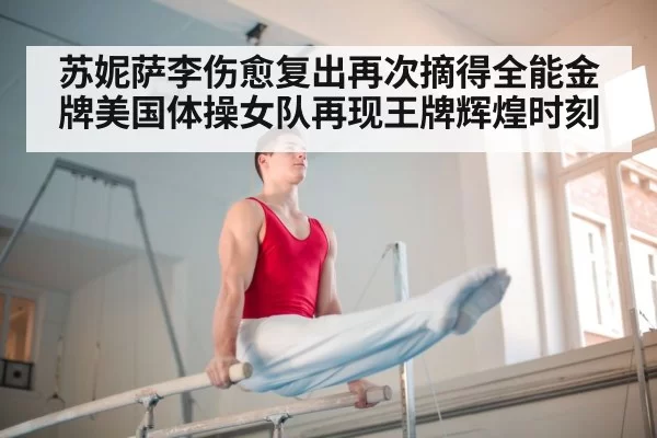 苏妮萨李伤愈复出再次摘得全能金牌美国体操女队再现王牌辉煌时刻