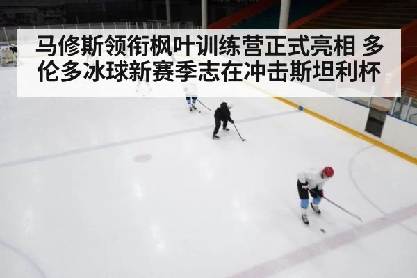 马修斯领衔枫叶训练营正式亮相 多伦多冰球新赛季志在冲击斯坦利杯