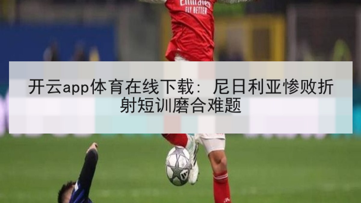 开云app体育在线下载: 尼日利亚惨败折射短训磨合难题